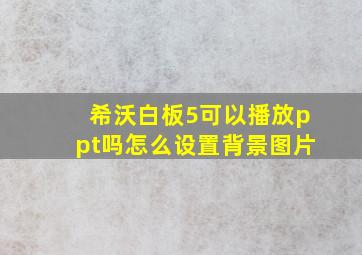 希沃白板5可以播放ppt吗怎么设置背景图片