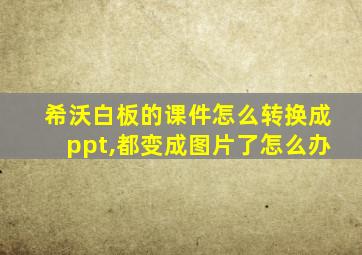 希沃白板的课件怎么转换成ppt,都变成图片了怎么办