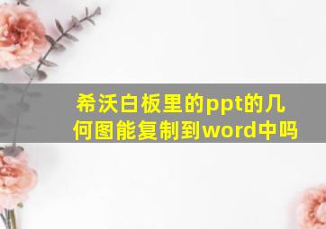 希沃白板里的ppt的几何图能复制到word中吗