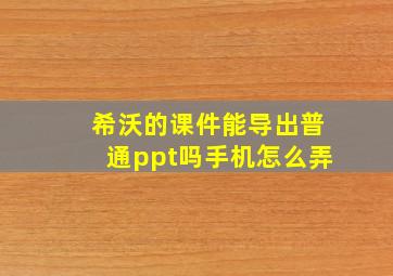 希沃的课件能导出普通ppt吗手机怎么弄