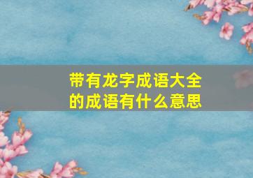 带有龙字成语大全的成语有什么意思