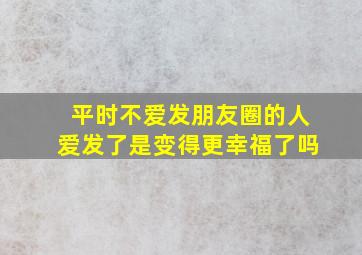 平时不爱发朋友圈的人爱发了是变得更幸福了吗