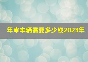 年审车辆需要多少钱2023年