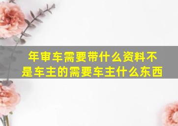 年审车需要带什么资料不是车主的需要车主什么东西