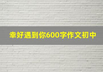 幸好遇到你600字作文初中