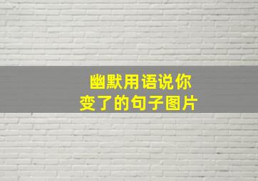 幽默用语说你变了的句子图片