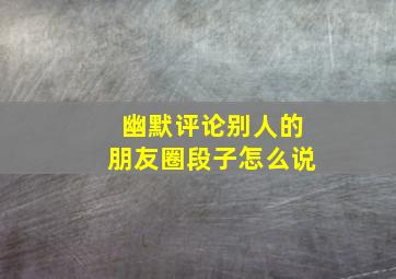 幽默评论别人的朋友圈段子怎么说