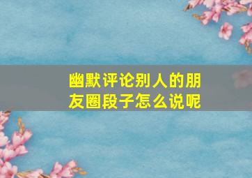 幽默评论别人的朋友圈段子怎么说呢