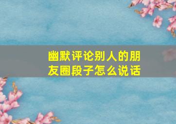 幽默评论别人的朋友圈段子怎么说话