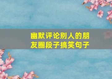 幽默评论别人的朋友圈段子搞笑句子