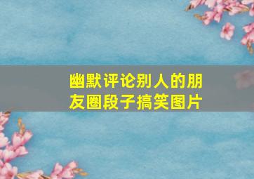 幽默评论别人的朋友圈段子搞笑图片