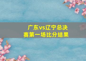 广东vs辽宁总决赛第一场比分结果