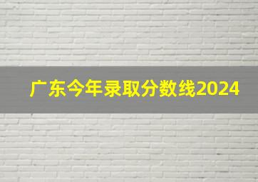 广东今年录取分数线2024