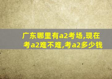 广东哪里有a2考场,现在考a2难不难,考a2多少钱