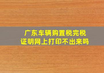 广东车辆购置税完税证明网上打印不出来吗