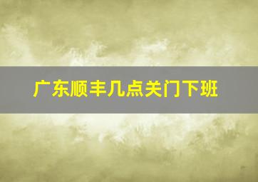 广东顺丰几点关门下班