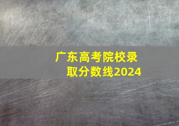 广东高考院校录取分数线2024