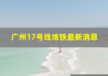 广州17号线地铁最新消息