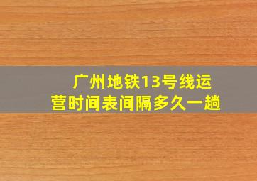 广州地铁13号线运营时间表间隔多久一趟