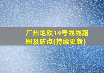 广州地铁14号线线路图及站点(持续更新)