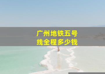 广州地铁五号线全程多少钱