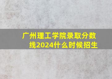 广州理工学院录取分数线2024什么时候招生