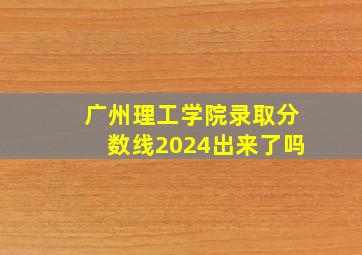 广州理工学院录取分数线2024出来了吗