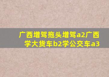 广西增驾拖头增驾a2广西学大货车b2学公交车a3