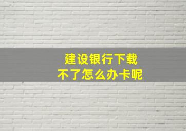 建设银行下载不了怎么办卡呢