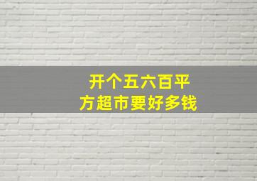 开个五六百平方超市要好多钱