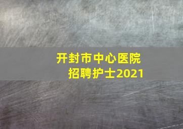 开封市中心医院招聘护士2021