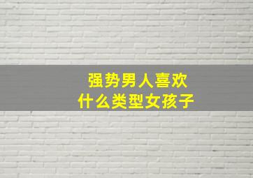 强势男人喜欢什么类型女孩子