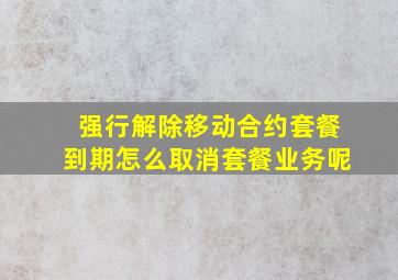 强行解除移动合约套餐到期怎么取消套餐业务呢