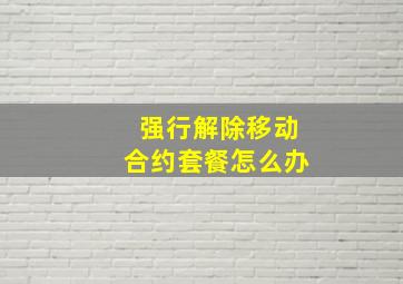 强行解除移动合约套餐怎么办