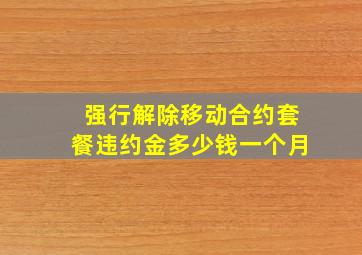 强行解除移动合约套餐违约金多少钱一个月