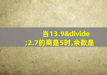 当13.9÷2.7的商是5时,余数是