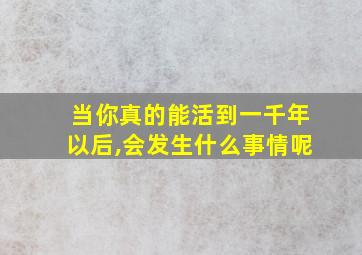 当你真的能活到一千年以后,会发生什么事情呢