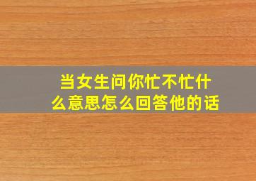 当女生问你忙不忙什么意思怎么回答他的话