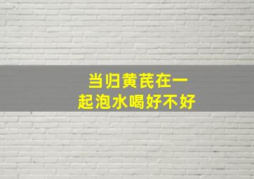 当归黄芪在一起泡水喝好不好