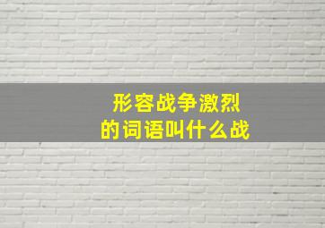 形容战争激烈的词语叫什么战