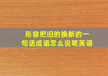 形容把旧的换新的一句话成语怎么说呢英语