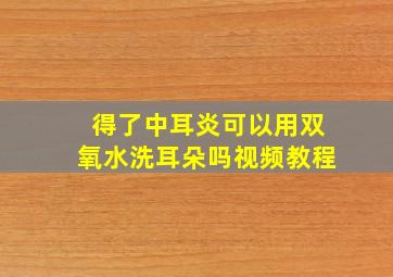 得了中耳炎可以用双氧水洗耳朵吗视频教程