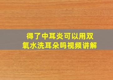 得了中耳炎可以用双氧水洗耳朵吗视频讲解