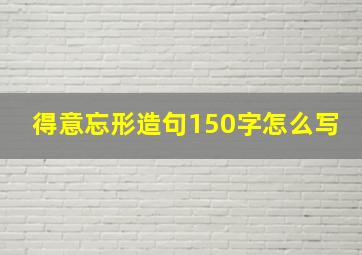 得意忘形造句150字怎么写