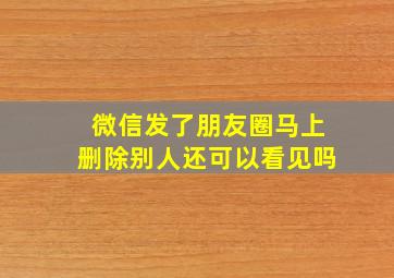 微信发了朋友圈马上删除别人还可以看见吗