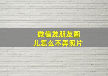 微信发朋友圈儿怎么不弄照片