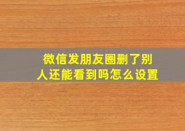 微信发朋友圈删了别人还能看到吗怎么设置