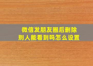 微信发朋友圈后删除别人能看到吗怎么设置