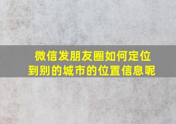 微信发朋友圈如何定位到别的城市的位置信息呢