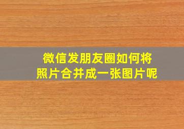 微信发朋友圈如何将照片合并成一张图片呢